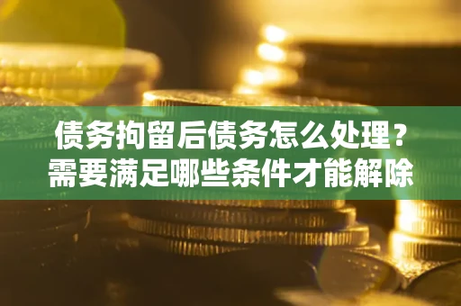 北京债务拘留后债务怎么处理？需要满足哪些条件才能解除？